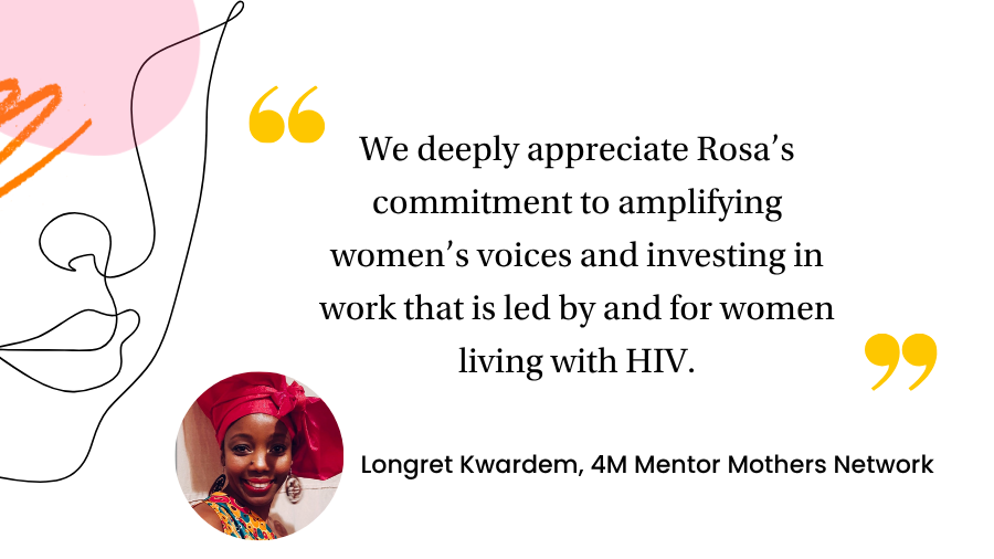 "We deeply appreciate Rosa’s commitment to amplifying women’s voices and investing in work that is led by and for women living with HIV."
Longret Kwardem, Co-director, 4M Mentor Mothers Network