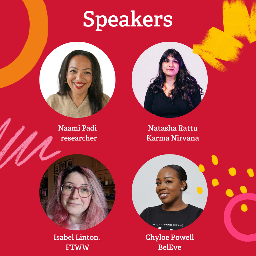 Speakers
Naami Padi, author
Natasha Rattu, Karma Nirvana,
Isabel Linton, FTWW
Chyloe Powell, BelEve
