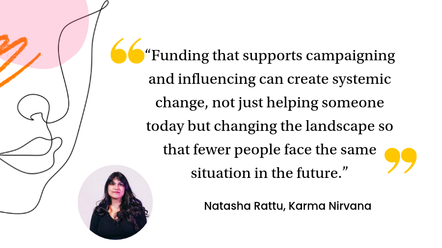Funding that supports campaigning and influencing can create systemic change, not just helping someone today but changing the landscape so that fewer people face the same situation in the future.”
Natasha Rattu, Executive Director, Karma Nirvana